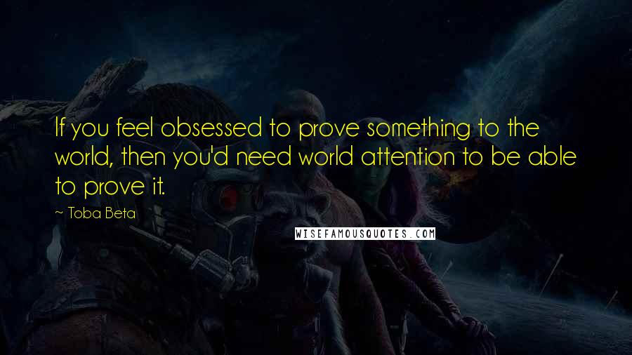 Toba Beta Quotes: If you feel obsessed to prove something to the world, then you'd need world attention to be able to prove it.