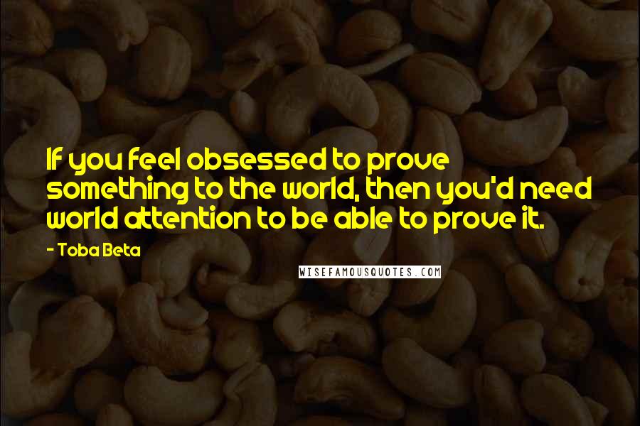 Toba Beta Quotes: If you feel obsessed to prove something to the world, then you'd need world attention to be able to prove it.