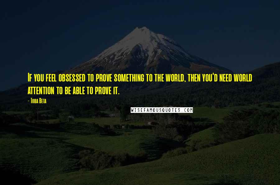 Toba Beta Quotes: If you feel obsessed to prove something to the world, then you'd need world attention to be able to prove it.