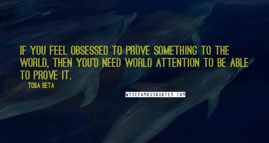 Toba Beta Quotes: If you feel obsessed to prove something to the world, then you'd need world attention to be able to prove it.