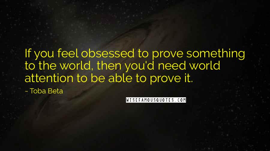 Toba Beta Quotes: If you feel obsessed to prove something to the world, then you'd need world attention to be able to prove it.
