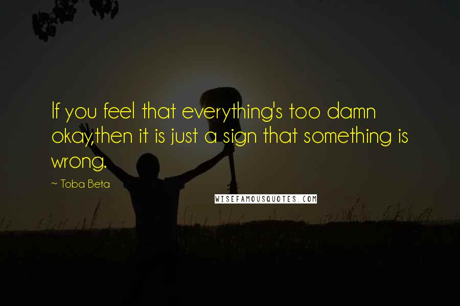 Toba Beta Quotes: If you feel that everything's too damn okay,then it is just a sign that something is wrong.