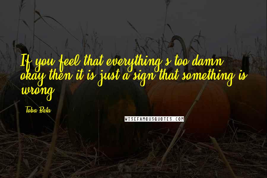 Toba Beta Quotes: If you feel that everything's too damn okay,then it is just a sign that something is wrong.