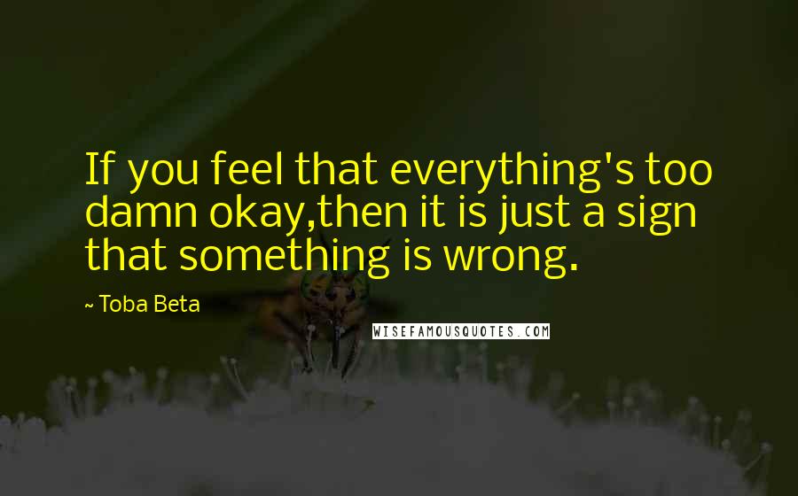 Toba Beta Quotes: If you feel that everything's too damn okay,then it is just a sign that something is wrong.