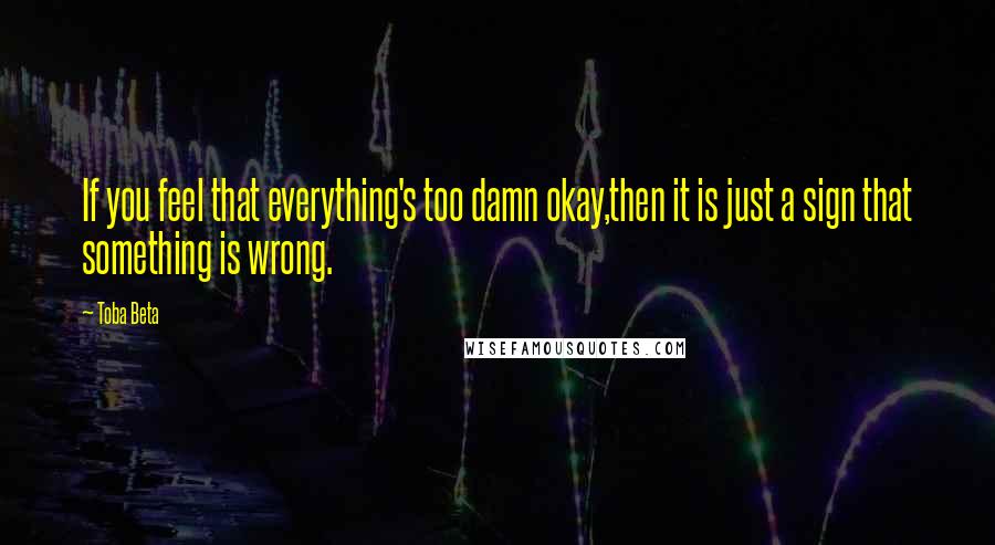 Toba Beta Quotes: If you feel that everything's too damn okay,then it is just a sign that something is wrong.