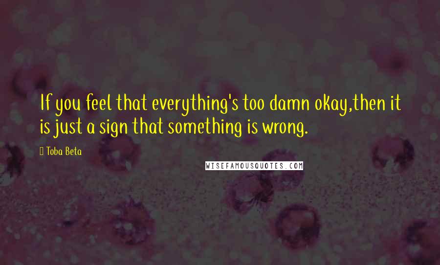 Toba Beta Quotes: If you feel that everything's too damn okay,then it is just a sign that something is wrong.
