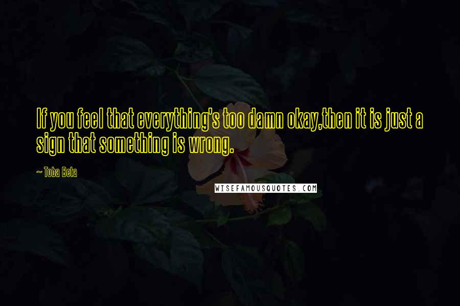 Toba Beta Quotes: If you feel that everything's too damn okay,then it is just a sign that something is wrong.