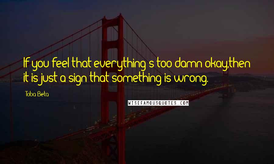 Toba Beta Quotes: If you feel that everything's too damn okay,then it is just a sign that something is wrong.