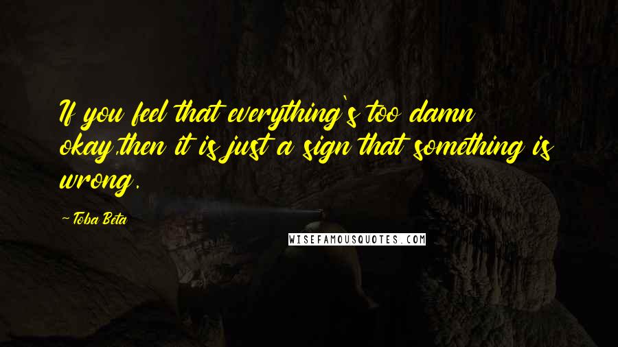 Toba Beta Quotes: If you feel that everything's too damn okay,then it is just a sign that something is wrong.