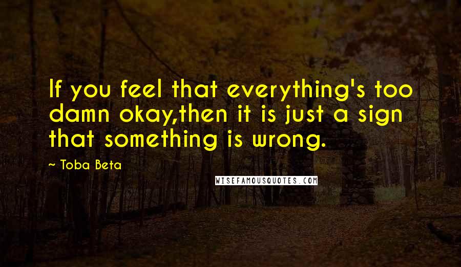 Toba Beta Quotes: If you feel that everything's too damn okay,then it is just a sign that something is wrong.