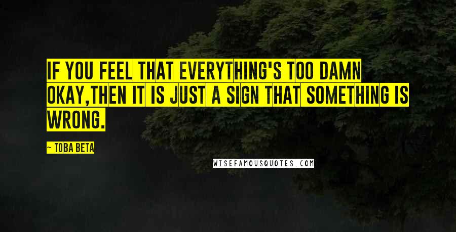 Toba Beta Quotes: If you feel that everything's too damn okay,then it is just a sign that something is wrong.