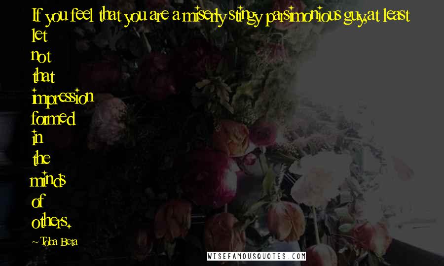 Toba Beta Quotes: If you feel that you are a miserly stingy parsimonious guy,at least let not that impression formed in the minds of others.