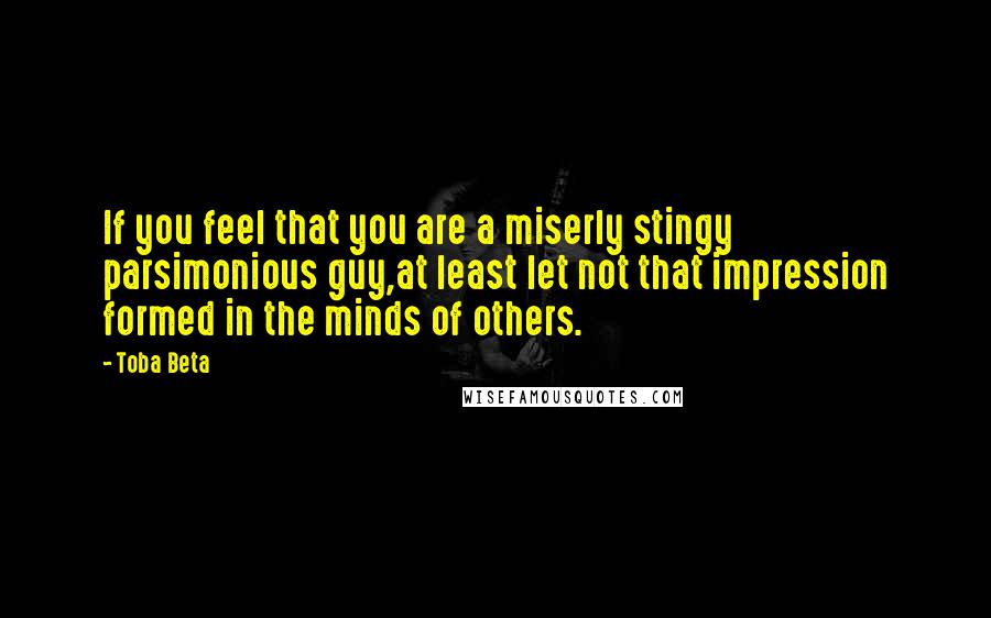 Toba Beta Quotes: If you feel that you are a miserly stingy parsimonious guy,at least let not that impression formed in the minds of others.