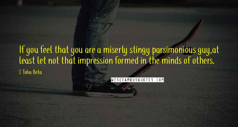 Toba Beta Quotes: If you feel that you are a miserly stingy parsimonious guy,at least let not that impression formed in the minds of others.