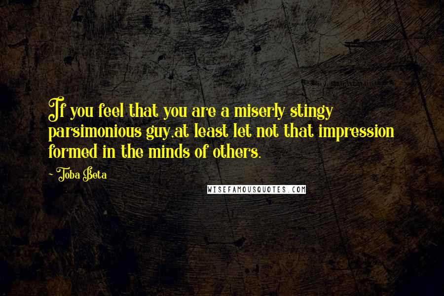 Toba Beta Quotes: If you feel that you are a miserly stingy parsimonious guy,at least let not that impression formed in the minds of others.