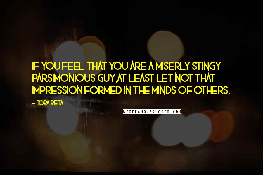 Toba Beta Quotes: If you feel that you are a miserly stingy parsimonious guy,at least let not that impression formed in the minds of others.