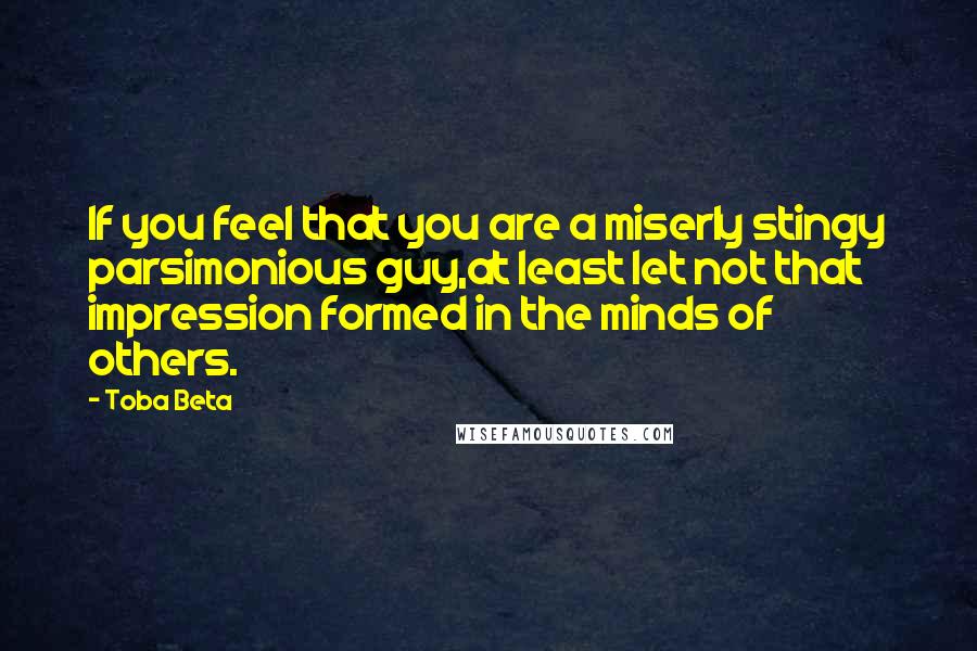 Toba Beta Quotes: If you feel that you are a miserly stingy parsimonious guy,at least let not that impression formed in the minds of others.