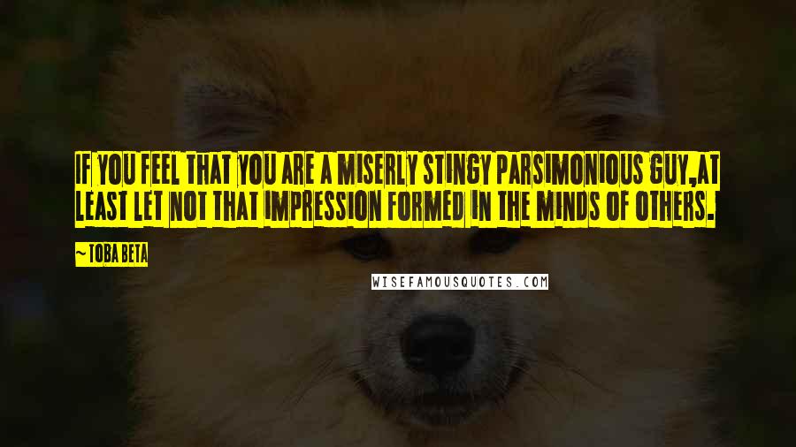 Toba Beta Quotes: If you feel that you are a miserly stingy parsimonious guy,at least let not that impression formed in the minds of others.