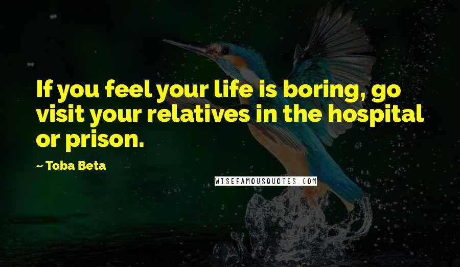 Toba Beta Quotes: If you feel your life is boring, go visit your relatives in the hospital or prison.