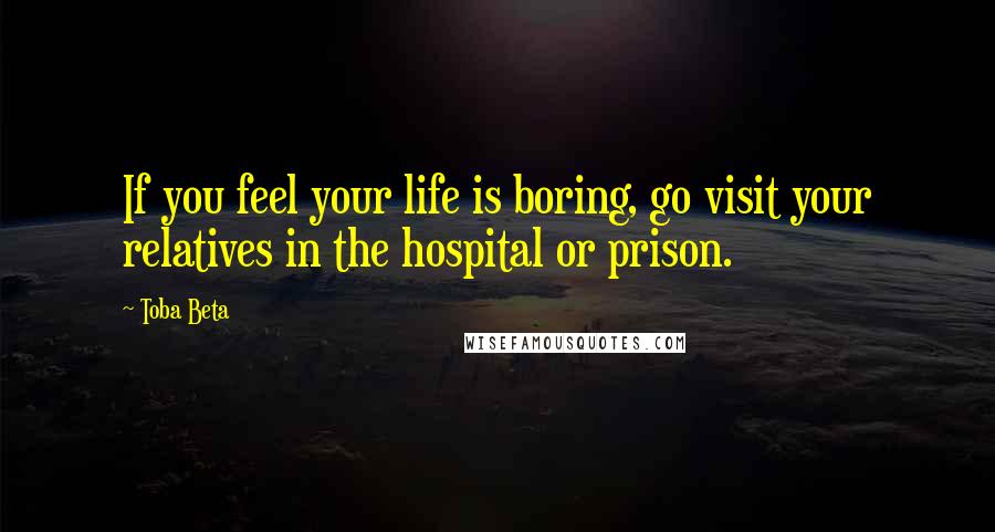 Toba Beta Quotes: If you feel your life is boring, go visit your relatives in the hospital or prison.