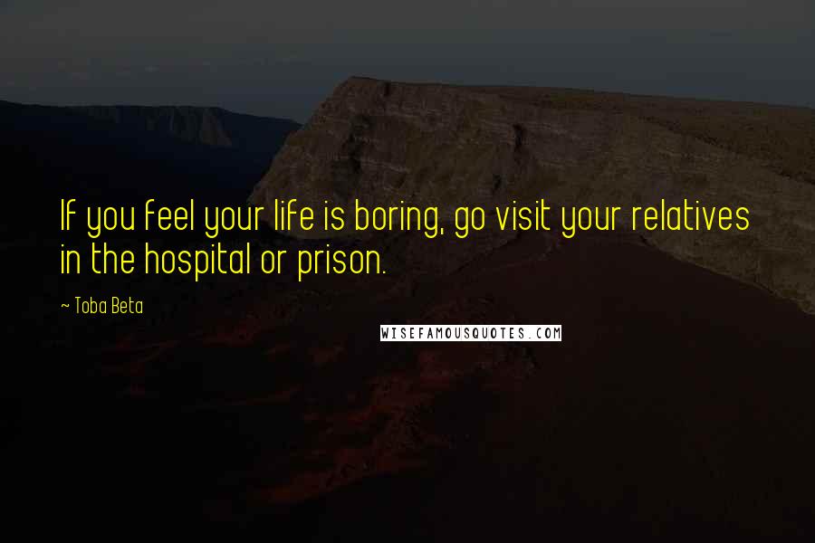 Toba Beta Quotes: If you feel your life is boring, go visit your relatives in the hospital or prison.