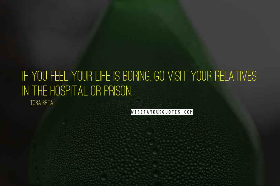 Toba Beta Quotes: If you feel your life is boring, go visit your relatives in the hospital or prison.