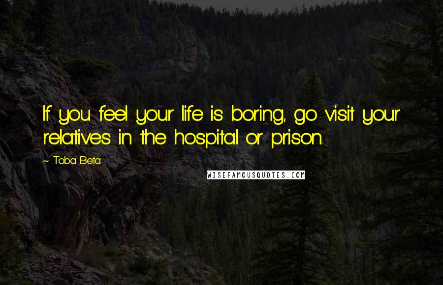 Toba Beta Quotes: If you feel your life is boring, go visit your relatives in the hospital or prison.