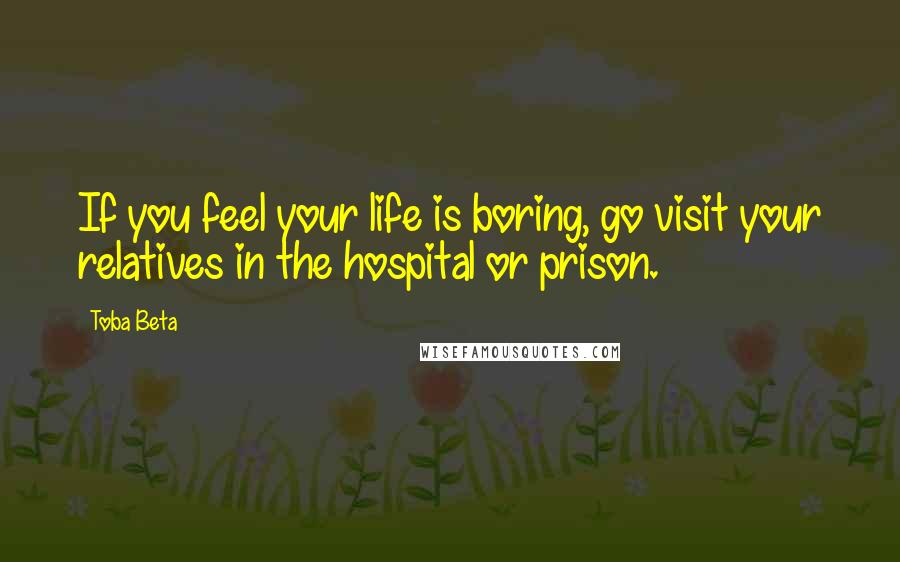 Toba Beta Quotes: If you feel your life is boring, go visit your relatives in the hospital or prison.