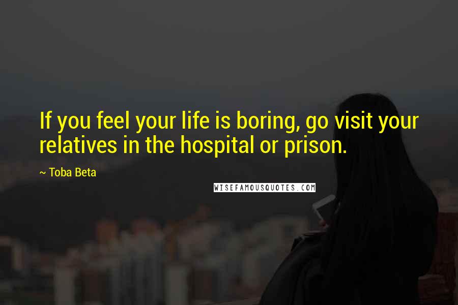 Toba Beta Quotes: If you feel your life is boring, go visit your relatives in the hospital or prison.