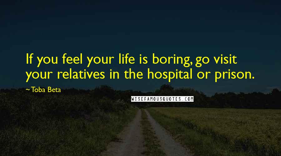 Toba Beta Quotes: If you feel your life is boring, go visit your relatives in the hospital or prison.