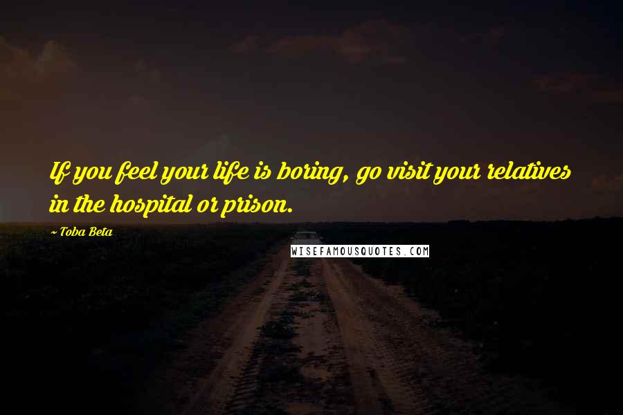 Toba Beta Quotes: If you feel your life is boring, go visit your relatives in the hospital or prison.