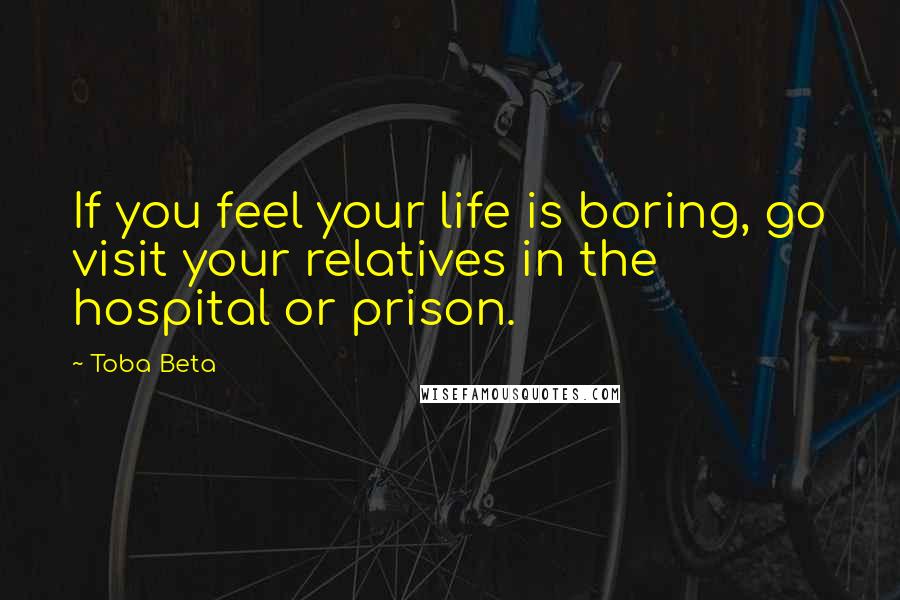 Toba Beta Quotes: If you feel your life is boring, go visit your relatives in the hospital or prison.