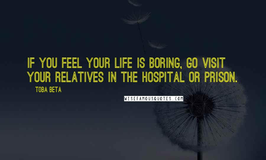 Toba Beta Quotes: If you feel your life is boring, go visit your relatives in the hospital or prison.