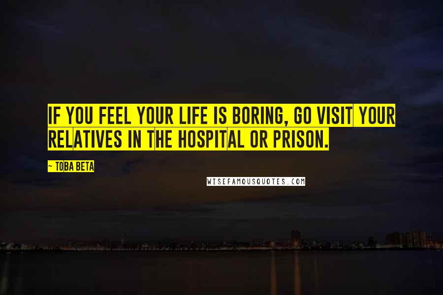 Toba Beta Quotes: If you feel your life is boring, go visit your relatives in the hospital or prison.