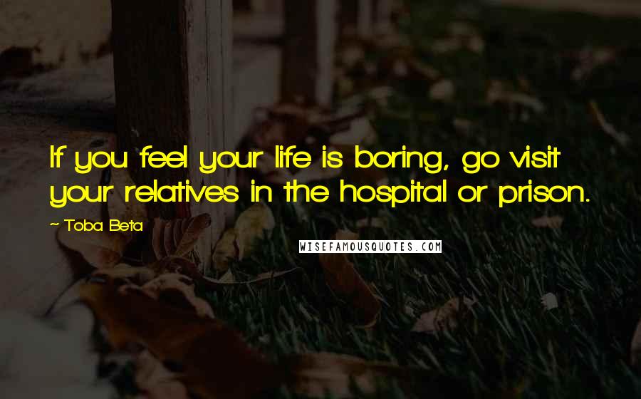 Toba Beta Quotes: If you feel your life is boring, go visit your relatives in the hospital or prison.