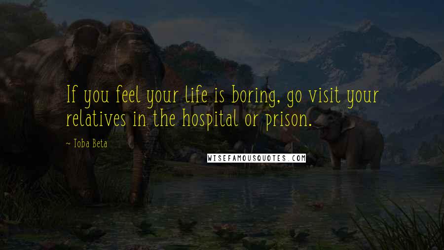 Toba Beta Quotes: If you feel your life is boring, go visit your relatives in the hospital or prison.