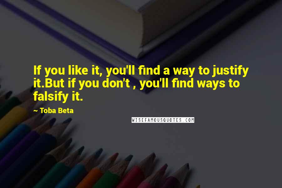 Toba Beta Quotes: If you like it, you'll find a way to justify it.But if you don't , you'll find ways to falsify it.