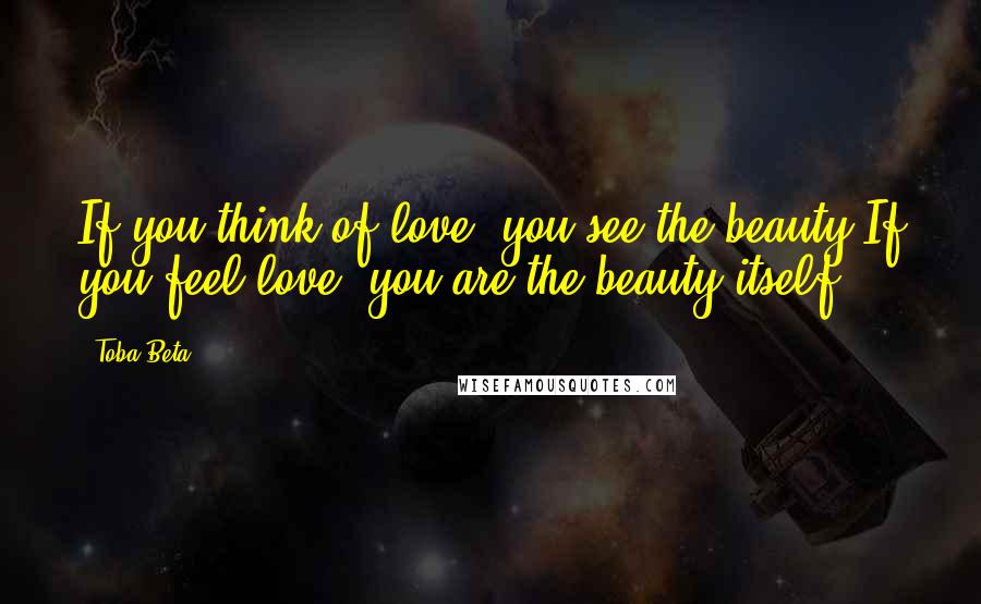 Toba Beta Quotes: If you think of love, you see the beauty.If you feel love, you are the beauty itself.