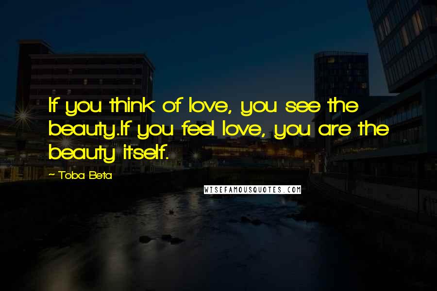 Toba Beta Quotes: If you think of love, you see the beauty.If you feel love, you are the beauty itself.