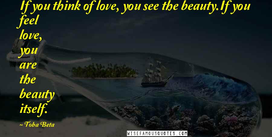 Toba Beta Quotes: If you think of love, you see the beauty.If you feel love, you are the beauty itself.