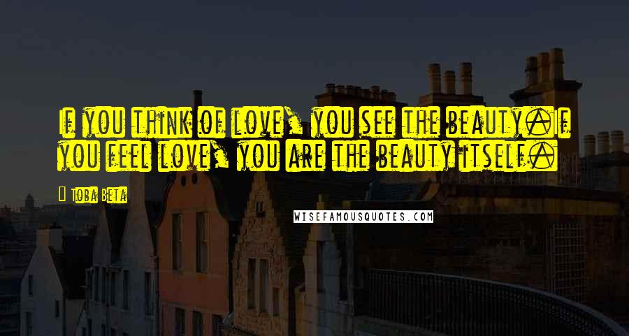 Toba Beta Quotes: If you think of love, you see the beauty.If you feel love, you are the beauty itself.