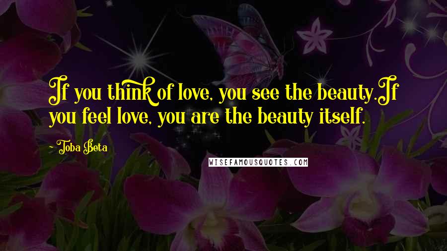 Toba Beta Quotes: If you think of love, you see the beauty.If you feel love, you are the beauty itself.
