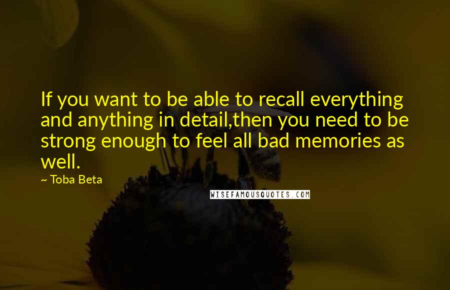 Toba Beta Quotes: If you want to be able to recall everything and anything in detail,then you need to be strong enough to feel all bad memories as well.