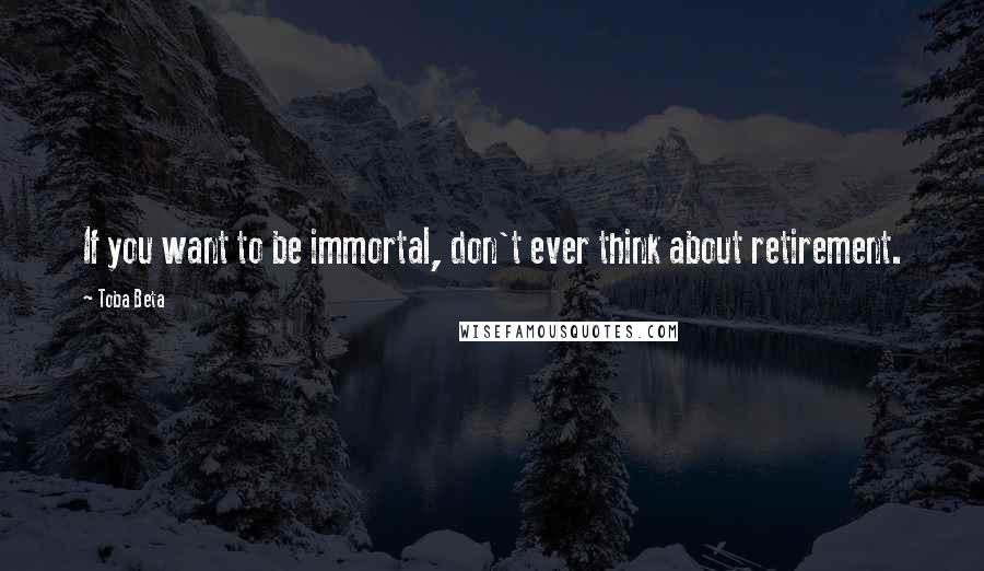 Toba Beta Quotes: If you want to be immortal, don't ever think about retirement.