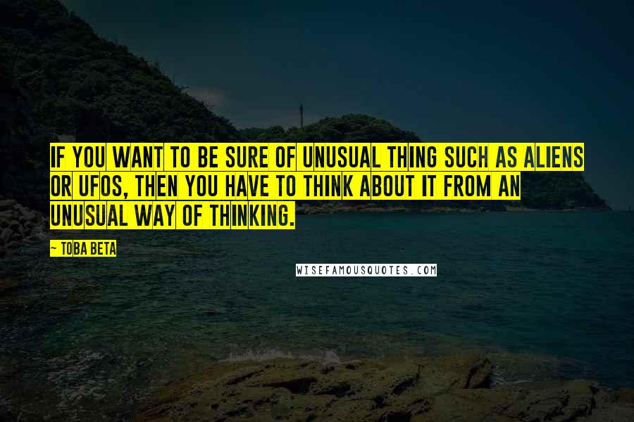 Toba Beta Quotes: If you want to be sure of unusual thing such as aliens or UFOs, then you have to think about it from an unusual way of thinking.