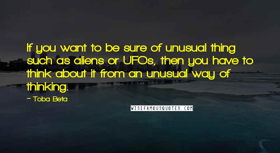 Toba Beta Quotes: If you want to be sure of unusual thing such as aliens or UFOs, then you have to think about it from an unusual way of thinking.