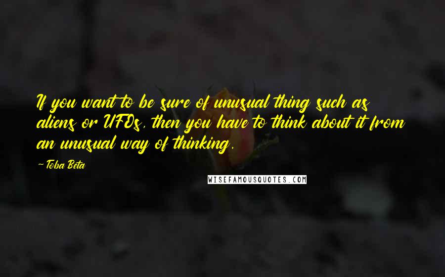 Toba Beta Quotes: If you want to be sure of unusual thing such as aliens or UFOs, then you have to think about it from an unusual way of thinking.