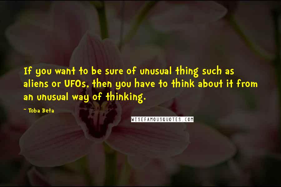 Toba Beta Quotes: If you want to be sure of unusual thing such as aliens or UFOs, then you have to think about it from an unusual way of thinking.