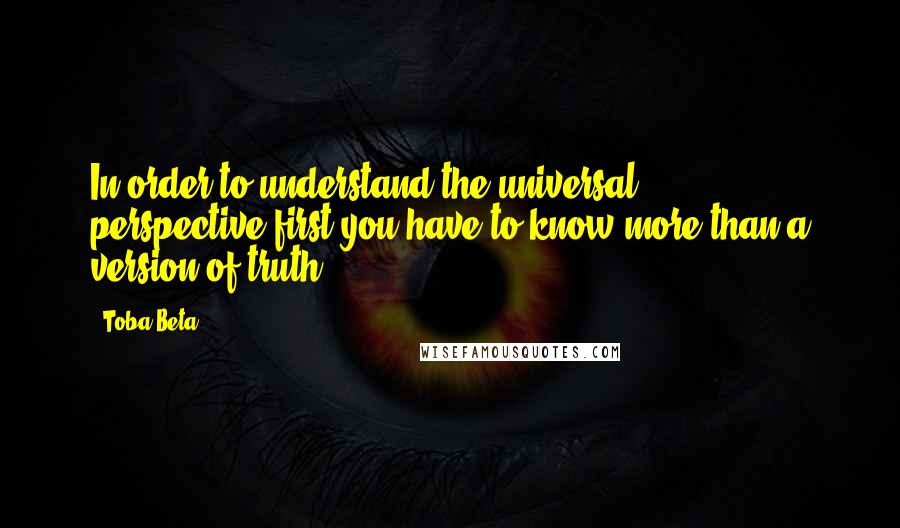 Toba Beta Quotes: In order to understand the universal perspective,first you have to know more than a version of truth.