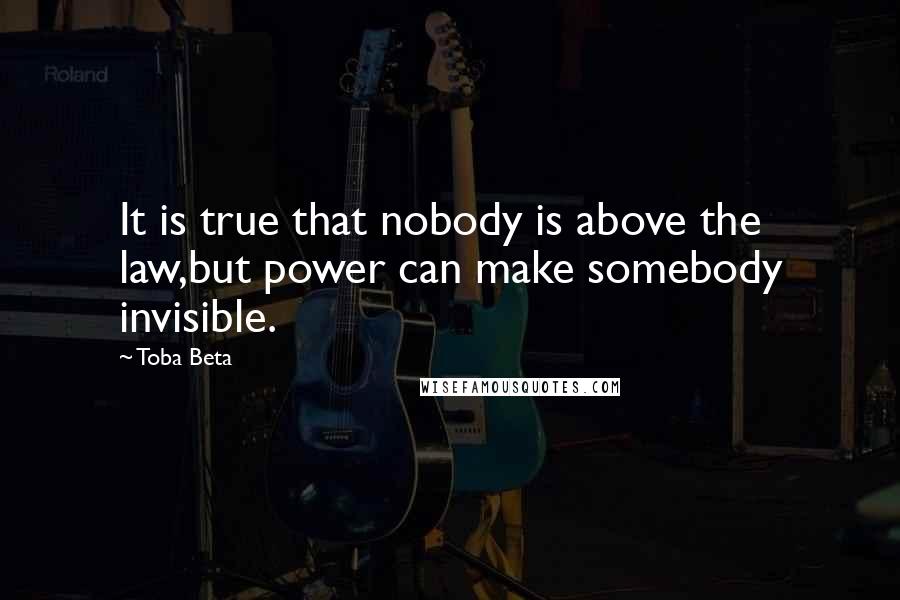 Toba Beta Quotes: It is true that nobody is above the law,but power can make somebody invisible.